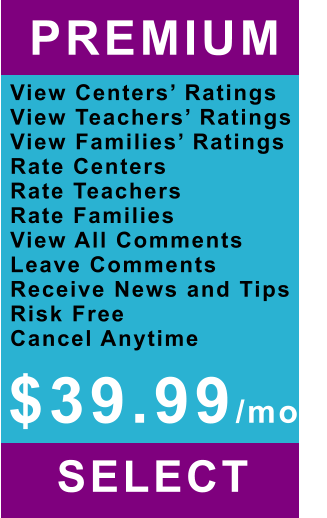 PREMIUM   View Centers’ Ratings View Teachers’ Ratings View Families’ Ratings Rate Centers Rate Teachers Rate Families View All Comments Leave Comments Receive News and Tips Risk Free Cancel Anytime SELECT   $39.99/mo